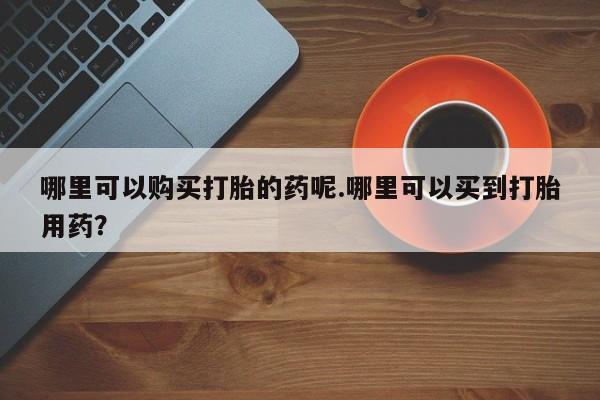 私人医院打胎給什么药哪里可以购买打胎的药呢.哪里可以买到打胎用药？