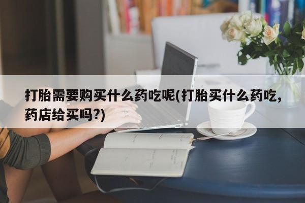 私人医院打胎給什么药打胎需要购买什么药吃呢(打胎买什么药吃,药店给买吗?)