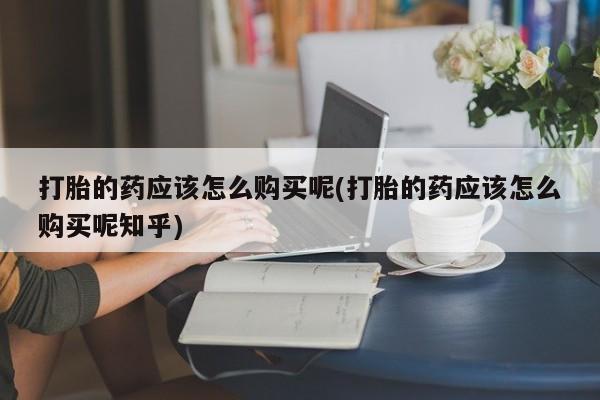 私人医院打胎給什么药打胎的药应该怎么购买呢(打胎的药应该怎么购买呢知乎)